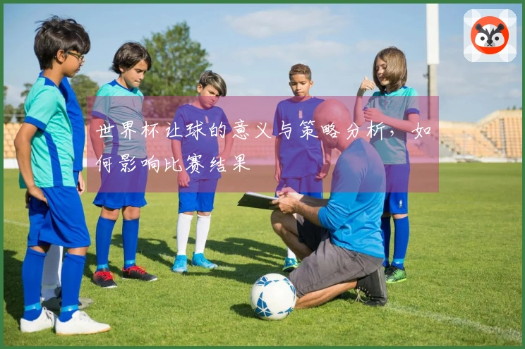 世界杯让球的意义与策略分析，如何影响比赛结果