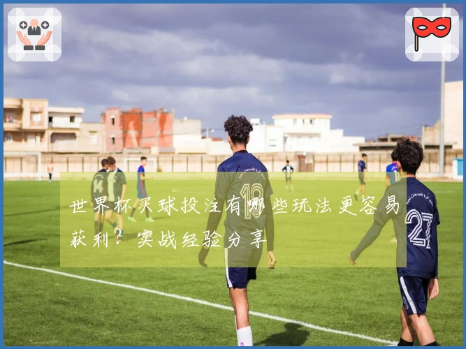 世界杯买球投注有哪些玩法更容易获利？实战经验分享