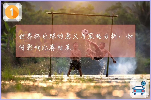 世界杯让球的意义与策略分析，如何影响比赛结果