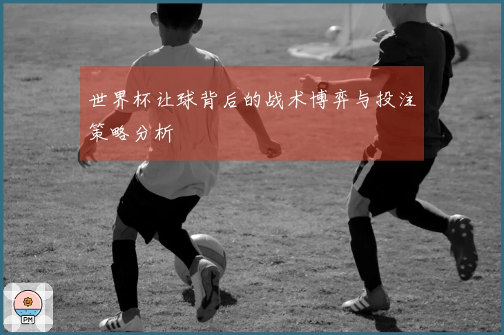 世界杯让球背后的战术博弈与投注策略分析